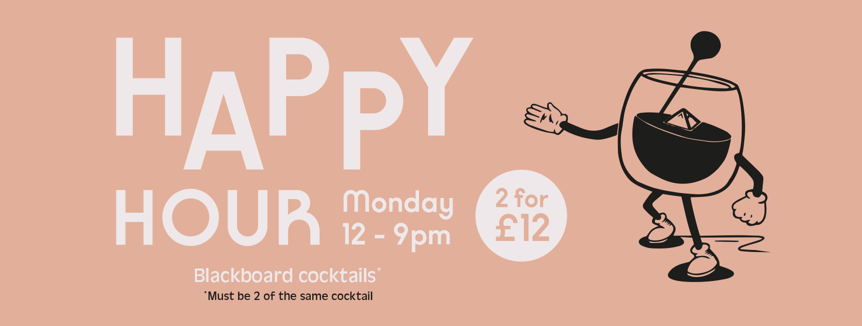 Happy Hour. Monday 12-9pm. 2 for £12 on all blackboard cocktails. Must be the same 2 cocktails.